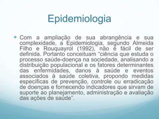 Epidemiologia
 Com a ampliação de sua abrangência e sua
complexidade, a Epidemiologia, segundo Almeida
Filho e Rouquayrol (1992), não é fácil de ser
definida. Portanto conceituam “ciência que estuda o
processo saúde-doença na sociedade, analisando a
distribuição populacional e os fatores determinantes
das enfermidades, danos à saúde e eventos
associados à saúde coletiva, propondo medidas
específicas de prevenção, controle ou erradicação
de doenças e fornecendo indicadores que sirvam de
suporte ao planejamento, administração e avaliação
das ações de saúde”.
 