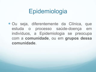Epidemiologia
 Ou seja, diferentemente da Clínica, que
estuda o processo saúde-doença em
indivíduos, a Epidemiologia se preocupa
com a comunidade, ou em grupos dessa
comunidade.
 