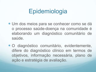 Epidemiologia
 Um dos meios para se conhecer como se dá
o processo saúde-doença na comunidade é
elaborando um diagnóstico comunitário de
saúde.
 O diagnóstico comunitário, evidentemente,
difere do diagnóstico clínico em termos de
objetivos, informação necessária, plano de
ação e estratégia de avaliação.
 