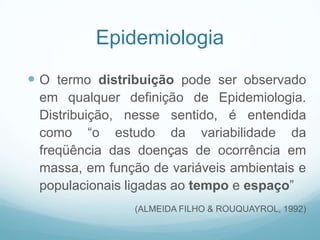 Epidemiologia
 O termo distribuição pode ser observado
em qualquer definição de Epidemiologia.
Distribuição, nesse sentido, é entendida
como “o estudo da variabilidade da
freqüência das doenças de ocorrência em
massa, em função de variáveis ambientais e
populacionais ligadas ao tempo e espaço”
(ALMEIDA FILHO & ROUQUAYROL, 1992)
 