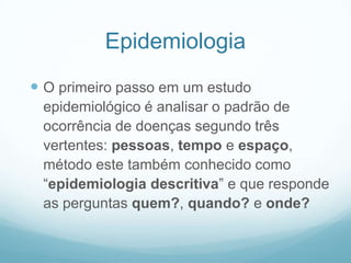 Epidemiologia
 O primeiro passo em um estudo
epidemiológico é analisar o padrão de
ocorrência de doenças segundo três
vertentes: pessoas, tempo e espaço,
método este também conhecido como
“epidemiologia descritiva” e que responde
as perguntas quem?, quando? e onde?
 