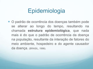 Epidemiologia
 O padrão de ocorrência dos doenças também pode
se alterar ao longo do tempo, resultando na
chamada estrutura epidemiológica, que nada
mais é do que o padrão de ocorrência da doença
na população, resultante da interação de fatores do
meio ambiente, hospedeiro e do agente causador
da doença. (BRASIL, 1998).
 
