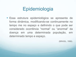 Epidemiologia
 Essa estrutura epidemiológica se apresenta de
forma dinâmica, modificando-se continuamente no
tempo me no espaço e definindo o que pode ser
considerado ocorrência “normal” ou “anormal” da
doença em uma determinada população, em
determinado tempo e espaço.
(BRASIL, 1998).
 