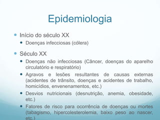 Epidemiologia
 Início do século XX
 Doenças infecciosas (cólera)
 Século XX
 Doenças não infecciosas (Câncer, doenças do aparelho
circulatório e respiratório)
 Agravos e lesões resultantes de causas externas
(acidentes de trânsito, doenças e acidentes de trabalho,
homicídios, envenenamentos, etc.)
 Desvios nutricionais (desnutrição, anemia, obesidade,
etc.)
 Fatores de risco para ocorrência de doenças ou mortes
(tabagismo, hipercolesterolemia, baixo peso ao nascer,
etc.)
 