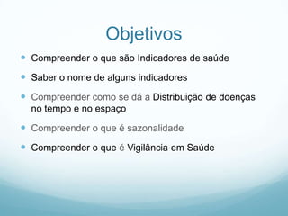Objetivos
 Compreender o que são Indicadores de saúde
 Saber o nome de alguns indicadores
 Compreender como se dá a Distribuição de doenças
no tempo e no espaço
 Compreender o que é sazonalidade
 Compreender o que é Vigilância em Saúde
 