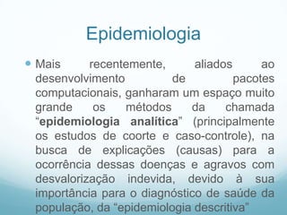 Epidemiologia
 Mais recentemente, aliados ao
desenvolvimento de pacotes
computacionais, ganharam um espaço muito
grande os métodos da chamada
“epidemiologia analítica” (principalmente
os estudos de coorte e caso-controle), na
busca de explicações (causas) para a
ocorrência dessas doenças e agravos com
desvalorização indevida, devido à sua
importância para o diagnóstico de saúde da
população, da “epidemiologia descritiva”
 