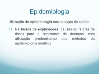Epidemiologia
Utilização da epidemiologia nos serviços de saúde:
1) Na busca de explicações (causas ou fatores de
risco) para a ocorrência de doenças, com
utilização predominante dos métodos da
epidemiologia analítica;
 
