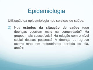 Epidemiologia
Utilização da epidemiologia nos serviços de saúde:
2) Nos estudos da situação de saúde (que
doenças ocorrem mais na comunidade? Há
grupos mais suscetíveis? Há relação com o nível
social dessas pessoas? A doença ou agravo
ocorre mais em determinado período do dia,
ano?);
 