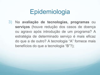 Epidemiologia
3) Na avaliação de tecnologias, programas ou
serviços (houve redução dos casos de doença
ou agravo após introdução de um programa? A
estratégia de determinado serviço é mais eficaz
do que a de outro? A tecnologia “A” fornece mais
benefícios do que a tecnologia “B”?);
 