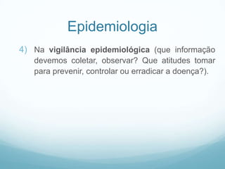 Epidemiologia
4) Na vigilância epidemiológica (que informação
devemos coletar, observar? Que atitudes tomar
para prevenir, controlar ou erradicar a doença?).
 