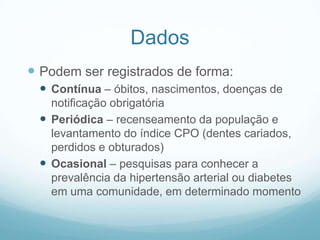Dados
 Podem ser registrados de forma:
 Contínua – óbitos, nascimentos, doenças de
notificação obrigatória
 Periódica – recenseamento da população e
levantamento do índice CPO (dentes cariados,
perdidos e obturados)
 Ocasional – pesquisas para conhecer a
prevalência da hipertensão arterial ou diabetes
em uma comunidade, em determinado momento
 