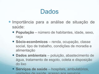 Dados
 Importância para a análise de situação de
saúde:
 População – número de habitantes, idade, sexo,
raça
 Sócio-econômicos – renda, ocupação, classe
social, tipo de trabalho, condições de moradia e
alimentação
 Dados ambientais – poluição, abastecimento de
água, tratamento de esgoto, coleta e disposição
do lixo
 Serviços de saúde – hospitais, ambulatórios,
 
