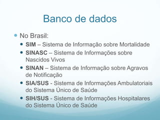 Banco de dados
 No Brasil:
 SIM – Sistema de Informação sobre Mortalidade
 SINASC – Sistema de Informações sobre
Nascidos Vivos
 SINAN – Sistema de Informação sobre Agravos
de Notificação
 SIA/SUS - Sistema de Informações Ambulatoriais
do Sistema Único de Saúde
 SIH/SUS - Sistema de Informações Hospitalares
do Sistema Único de Saúde
 