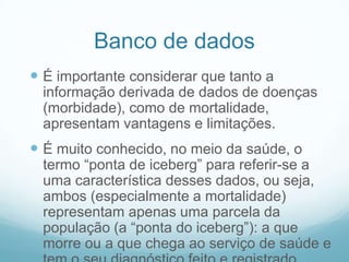 Banco de dados
 É importante considerar que tanto a
informação derivada de dados de doenças
(morbidade), como de mortalidade,
apresentam vantagens e limitações.
 É muito conhecido, no meio da saúde, o
termo “ponta de iceberg” para referir-se a
uma característica desses dados, ou seja,
ambos (especialmente a mortalidade)
representam apenas uma parcela da
população (a “ponta do iceberg”): a que
morre ou a que chega ao serviço de saúde e
 