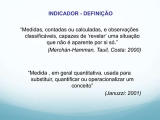 “Medidas, contadas ou calculadas, e observações
classificáveis, capazes de „revelar‟ uma situação
que não é aparente por si só.”
(Merchán-Hamman, Tauil, Costa: 2000)
“Medida , em geral quantitativa, usada para
substituir, quantificar ou operacionalizar um
conceito”
(Januzzi: 2001)
INDICADOR - DEFINIÇÃO
 