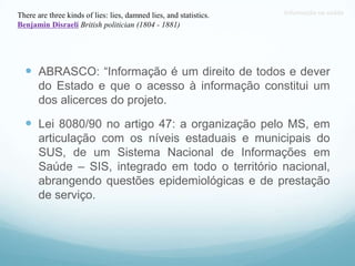 Informação na saúde
 ABRASCO: “Informação é um direito de todos e dever
do Estado e que o acesso à informação constitui um
dos alicerces do projeto.
 Lei 8080/90 no artigo 47: a organização pelo MS, em
articulação com os níveis estaduais e municipais do
SUS, de um Sistema Nacional de Informações em
Saúde – SIS, integrado em todo o território nacional,
abrangendo questões epidemiológicas e de prestação
de serviço.
There are three kinds of lies: lies, damned lies, and statistics.
Benjamin Disraeli British politician (1804 - 1881)
 