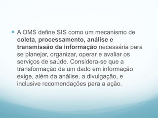  A OMS define SIS como um mecanismo de
coleta, processamento, análise e
transmissão da informação necessária para
se planejar, organizar, operar e avaliar os
serviços de saúde. Considera-se que a
transformação de um dado em informação
exige, além da análise, a divulgação, e
inclusive recomendações para a ação.
 