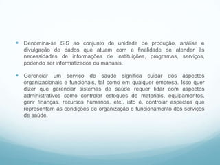  Denomina-se SIS ao conjunto de unidade de produção, análise e
divulgação de dados que atuam com a finalidade de atender às
necessidades de informações de instituições, programas, serviços,
podendo ser informatizados ou manuais.
 Gerenciar um serviço de saúde significa cuidar dos aspectos
organizacionais e funcionais, tal como em qualquer empresa. Isso quer
dizer que gerenciar sistemas de saúde requer lidar com aspectos
administrativos como controlar estoques de materiais, equipamentos,
gerir finanças, recursos humanos, etc., isto é, controlar aspectos que
representam as condições de organização e funcionamento dos serviços
de saúde.
Informação na saúde
 