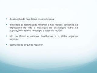  distribuição da população nos municípios;
 tendência da fecundidade no Brasil e nas regiões, tendência da
expectativa de vida e mudanças na distribuição etária da
população brasileira no tempo e segundo regiões;
 idH no Brasil e estados, tendências e o idHm segundo
raça/cor;
 escolaridade segundo raça/cor;
Alguns indicadores
 