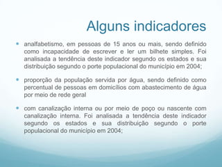 Alguns indicadores
 analfabetismo, em pessoas de 15 anos ou mais, sendo definido
como incapacidade de escrever e ler um bilhete simples. Foi
analisada a tendência deste indicador segundo os estados e sua
distribuição segundo o porte populacional do município em 2004;
 proporção da população servida por água, sendo definido como
percentual de pessoas em domicílios com abastecimento de água
por meio de rede geral
 com canalização interna ou por meio de poço ou nascente com
canalização interna. Foi analisada a tendência deste indicador
segundo os estados e sua distribuição segundo o porte
populacional do município em 2004;
 