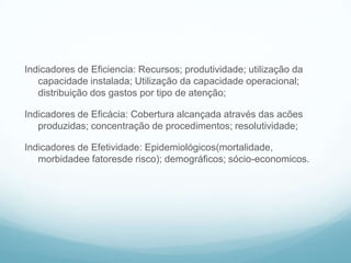 Indicadores de Eficiencia: Recursos; produtividade; utilização da
capacidade instalada; Utilização da capacidade operacional;
distribuição dos gastos por tipo de atenção;
Indicadores de Eficácia: Cobertura alcançada através das acões
produzidas; concentração de procedimentos; resolutividade;
Indicadores de Efetividade: Epidemiológicos(mortalidade,
morbidadee fatoresde risco); demográficos; sócio-economicos.
Alguns indicadores
 