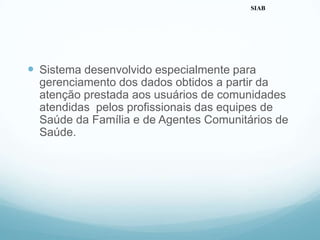  Sistema desenvolvido especialmente para
gerenciamento dos dados obtidos a partir da
atenção prestada aos usuários de comunidades
atendidas pelos profissionais das equipes de
Saúde da Família e de Agentes Comunitários de
Saúde.
SIAB
 