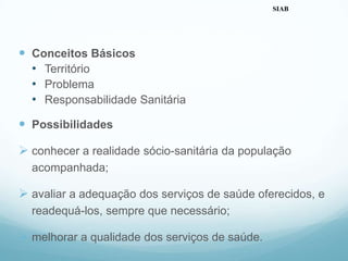  Conceitos Básicos
• Território
• Problema
• Responsabilidade Sanitária
 Possibilidades
 conhecer a realidade sócio-sanitária da população
acompanhada;
 avaliar a adequação dos serviços de saúde oferecidos, e
readequá-los, sempre que necessário;
 melhorar a qualidade dos serviços de saúde.
SIAB
 