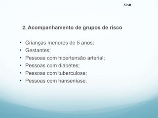 2. Acompanhamento de grupos de risco
• Crianças menores de 5 anos;
• Gestantes;
• Pessoas com hipertensão arterial;
• Pessoas com diabetes;
• Pessoas com tuberculose;
• Pessoas com hanseníase.
SIAB
 