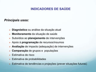 INDICADORES DE SAÚDE
Principais usos:
 Diagnóstico ou análise da situação atual
 Monitoramento da situação de saúde
 Subsídios ao planejamento de intervenções
 Apoio à programação de recursos/insumos
 Avaliação de impacto (adequação) de intervenções
 Comparação de grupos e populações
 Estimativa de risco
 Estimativa de probabilidades
 Estimativa de tendências e projeções (prever situações futuras)
 