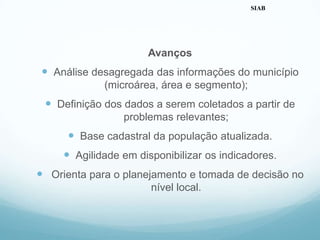 Avanços
 Análise desagregada das informações do município
(microárea, área e segmento);
 Definição dos dados a serem coletados a partir de
problemas relevantes;
 Base cadastral da população atualizada.
 Agilidade em disponibilizar os indicadores.
 Orienta para o planejamento e tomada de decisão no
nível local.
SIAB
 