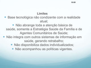 Limites
 Base tecnológica não condizente com a realidade
atual;
 Não abrange toda a atenção básica de
saúde, somente a Estratégia Saúde da Família e de
Agentes Comunitários de Saúde;
 Não integra com outros sistemas de informação em
saúde, gerando retrabalho;
 Não disponibiliza dados individualizados;
 Não acompanhou as políticas vigentes.
SIAB
 