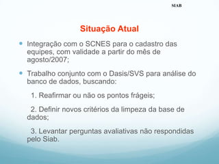 Situação Atual
 Integração com o SCNES para o cadastro das
equipes, com validade a partir do mês de
agosto/2007;
 Trabalho conjunto com o Dasis/SVS para análise do
banco de dados, buscando:
1. Reafirmar ou não os pontos frágeis;
2. Definir novos critérios da limpeza da base de
dados;
3. Levantar perguntas avaliativas não respondidas
pelo Siab.
SIAB
 