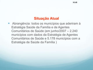 Situação Atual
 Abrangência: todos os municípios que aderiram à
Estratégia Saúde da Família e de Agentes
Comunitários de Saúde (em junho/2007 – 2.240
municípios com dados da Estratégia de Agentes
Comunitários de Saúde e 5.178 municípios com a
Estratégia de Saúde da Família )
SIAB
 