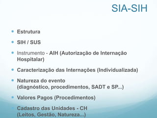 SIA-SIH
 Estrutura
 SIH / SUS
 Instrumento - AIH (Autorização de Internação
Hospitalar)
 Caracterização das Internações (Individualizada)
 Natureza do evento
(diagnóstico, procedimentos, SADT e SP...)
 Valores Pagos (Procedimentos)
 Cadastro das Unidades - CH
(Leitos, Gestão, Natureza...)
 