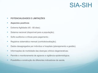 SIA-SIH
 POTENCIALIDADES E LIMITAÇÕES
 Aspectos positivos
 Extrema Agilidade (45 - 60 dias);
 Sistema nacional (disponível para a população);
 Sofre auditoria e críticas para pagamento ;
 Registros sistemático mensal (controle/avaliação);
 Dados desagregados por indivíduo e hospitais (planejamento e gestão);
 Informações de morbidade das doenças crônico-degenerativas;
 Permite o monitoramento de agravos e vigilância epidemiológica;
 Possibilita a construção de diferentes indicadores de saúde.
 