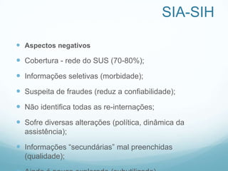 SIA-SIH
 Aspectos negativos
 Cobertura - rede do SUS (70-80%);
 Informações seletivas (morbidade);
 Suspeita de fraudes (reduz a confiabilidade);
 Não identifica todas as re-internações;
 Sofre diversas alterações (política, dinâmica da
assistência);
 Informações “secundárias” mal preenchidas
(qualidade);
 