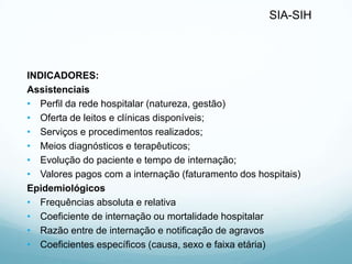 SIA-SIH
INDICADORES:
Assistenciais
• Perfil da rede hospitalar (natureza, gestão)
• Oferta de leitos e clínicas disponíveis;
• Serviços e procedimentos realizados;
• Meios diagnósticos e terapêuticos;
• Evolução do paciente e tempo de internação;
• Valores pagos com a internação (faturamento dos hospitais)
Epidemiológicos
• Frequências absoluta e relativa
• Coeficiente de internação ou mortalidade hospitalar
• Razão entre de internação e notificação de agravos
• Coeficientes específicos (causa, sexo e faixa etária)
 