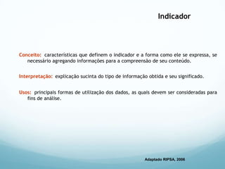Indicador
Conceito: características que definem o indicador e a forma como ele se expressa, se
necessário agregando informações para a compreensão de seu conteúdo.
Interpretação: explicação sucinta do tipo de informação obtida e seu significado.
Usos: principais formas de utilização dos dados, as quais devem ser consideradas para
fins de análise.
Adaptado RIPSA, 2006
 