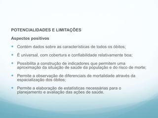 POTENCIALIDADES E LIMITAÇÕES
Aspectos positivos
 Contém dados sobre as características de todos os óbitos;
 É universal, com cobertura e confiabilidade relativamente boa;
 Possibilita a construção de indicadores que permitem uma
aproximação da situação de saúde da população e do risco de morte;
 Permite a observação de diferenciais de mortalidade através da
espacialização dos óbitos;
 Permite a elaboração de estatísticas necessárias para o
planejamento e avaliação das ações de saúde.
SIM
 