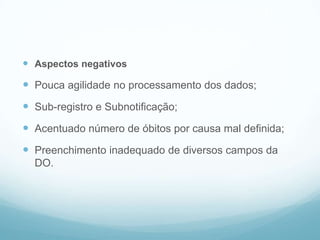  Aspectos negativos
 Pouca agilidade no processamento dos dados;
 Sub-registro e Subnotificação;
 Acentuado número de óbitos por causa mal definida;
 Preenchimento inadequado de diversos campos da
DO.
SIM
 