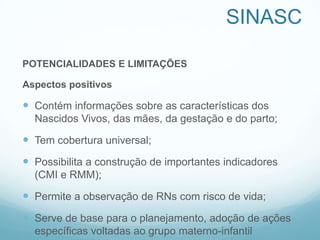 SINASC
POTENCIALIDADES E LIMITAÇÕES
Aspectos positivos
 Contém informações sobre as características dos
Nascidos Vivos, das mães, da gestação e do parto;
 Tem cobertura universal;
 Possibilita a construção de importantes indicadores
(CMI e RMM);
 Permite a observação de RNs com risco de vida;
 Serve de base para o planejamento, adoção de ações
específicas voltadas ao grupo materno-infantil
 