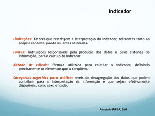 Indicador
Limitações: fatores que restringem a interpretação do indicador, referentes tanto ao
próprio conceito quanto às fontes utilizadas.
Fontes: instituições responsáveis pela produção dos dados e pelos sistemas de
informação, para o cálculo do indicador
Método de cálculo: fórmula utilizada para calcular o indicador, definindo
precisamente os elementos que a compõem.
Categorias sugeridas para análise: níveis de desagregação dos dados que podem
contribuir para a interpretação da informação e que sejam efetivamente
disponíveis, como sexo e idade.
Adaptado RIPSA, 2006
 