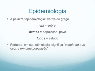 Epidemiologia
 A palavra “epidemiologia” deriva do grego
epi = sobre
demos = população, povo
logos = estudo
 Portanto, em sua etimologia, significa “estudo do que
ocorre em uma população”
 
