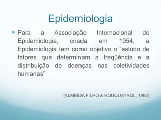 Epidemiologia
 Para a Associação Internacional de
Epidemiologia, criada em 1954, a
Epidemiologia tem como objetivo o “estudo de
fatores que determinam a freqüência e a
distribuição de doenças nas coletividades
humanas”
(ALMEIDA FILHO & ROUQUAYROL, 1992)
 