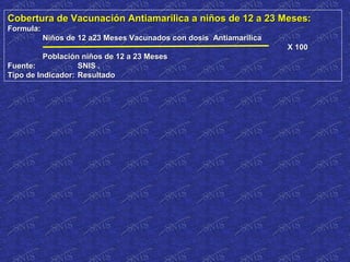 Cobertura de Vacunación Antiamarilica a niños de 12 a 23 Meses:Cobertura de Vacunación Antiamarilica a niños de 12 a 23 Meses:
Formula:Formula:
Niños de 12 a23 Meses Vacunados con dosis AntiamarilicaNiños de 12 a23 Meses Vacunados con dosis Antiamarilica
X 100X 100
Población niños de 12 a 23 MesesPoblación niños de 12 a 23 Meses
Fuente:Fuente: SNIS .SNIS .
Tipo de Indicador:Tipo de Indicador: ResultadoResultado
 