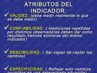 ATRIBUTOS DELATRIBUTOS DEL
INDICADOR:INDICADOR:
VALIDEZ:VALIDEZ: (debe medir realmente lo que(debe medir realmente lo que
se debe medir)se debe medir)
CONFIABILIDAD:CONFIABILIDAD: ( mediciones repetidas( mediciones repetidas
por distintos observadores deben dar comopor distintos observadores deben dar como
resultado Valores similares del mismoresultado Valores similares del mismo
indicador)indicador)
SENCIBILIDAD:SENCIBILIDAD: ( Ser capaz de captar los( Ser capaz de captar los
cambios)cambios)
ESPECIFICIDAD:ESPECIFICIDAD: ( Reflejar solo cambios( Reflejar solo cambios
 