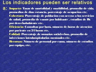 Impacto: Tasas de mortalidad y morbilidad, promedio de vida,
promedios de días estancia, porcentaje de ocupación etc.
Cobertura: Porcentaje de población con acceso a los servicios
de salud, promedio de camas porhabitante , estudios de Rx
porderechohabiente etc.
Eficiencia: Consultas porhora, número de horas de atención
porpaciente en 24 horas etc.
Calidad: Porcentaje de usuarios satisfechos, promedio de
infecciones intrahospitalarias mensuales etc.
Recursos: Número de personal porcama, número de estudios
porequipo, etc.
Los indicadores pueden ser relativos
a:
 