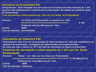 Indicadores de Accesibilidad PAI:Indicadores de Accesibilidad PAI:
Interpretación:Interpretación: Este indicador nos sirve para ver el número de niños menores de 1 añoEste indicador nos sirve para ver el número de niños menores de 1 año
que han sido captados por el servicio para la vacunación. Se utilizan las primeras dosisque han sido captados por el servicio para la vacunación. Se utilizan las primeras dosis
de Pentavalente.de Pentavalente.
% de Vacunación a niños menores de 1 año con 1ra. Dosis de Pentavalente:% de Vacunación a niños menores de 1 año con 1ra. Dosis de Pentavalente:
Formula:Formula: 1ra. Dosis de Pentavalente en menores de 1 Año1ra. Dosis de Pentavalente en menores de 1 Año
X 100X 100
Población total de Menores de 1 AñoPoblación total de Menores de 1 Año
Fuente:Fuente: SNIS .SNIS .
Tipo de IndicadorTipo de Indicador:: AccesibilidadAccesibilidad
Indicadores de Cobertura PAI:Indicadores de Cobertura PAI:
Interpretación:Interpretación: Nos sirve ver el porcentaje de niños menores de 1 año que completaron suNos sirve ver el porcentaje de niños menores de 1 año que completaron su
esquema de vacunación, protegidos de enfermedades inmunoprevenibles.esquema de vacunación, protegidos de enfermedades inmunoprevenibles.
Se sabe que más o menos un 10 % del total de vacunados no logran la inmunidad.Se sabe que más o menos un 10 % del total de vacunados no logran la inmunidad.
Cobertura de vacunación a niños menores de 1 año con 3ra. DosisCobertura de vacunación a niños menores de 1 año con 3ra. Dosis
PentavalentePentavalente
Formula:Formula: Niños < de 1 Año con 3ra. Dosis de PentavalenteNiños < de 1 Año con 3ra. Dosis de Pentavalente
X 100 (Meta 85 %)X 100 (Meta 85 %)
Poblacion de niños Menores de 1 AñoPoblacion de niños Menores de 1 Año
Fuente:Fuente: SNISSNIS
Tipo de Indicador:Tipo de Indicador: CoberturaCobertura
 