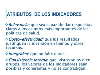 ATRIBUTOS DE LOS INDICADORES
Relevancia: que sea capaz de dar respuestas
claras a los asuntos más importantes de las
políticas de salud.
Costo-efectividad: que los resultados
justifiquen la inversión en tiempo y otros
recursos.
Integridad: que no falte datos.
Consistencia interna: que, vistos solos o en
grupos, los valores de los indicadores sean
posibles y coherentes y no se contradigan.
 