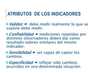 ATRIBUTOS DE LOS INDICADORES
Validez  debe medir realmente lo que se
supone debe medir.
Confiabilidad  mediciones repetidas por
distintos observadores deben dar como
resultado valores similares del mismo
indicador.
Sensibilidad  ser capaz de captar los
cambios.
Especificidad  reflejar sólo cambios
ocurridos en una determinada situación.
 